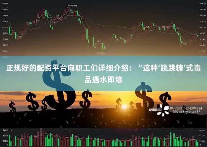 正规好的配资平台向职工们详细介绍：“这种‘跳跳糖’式毒品遇水即溶